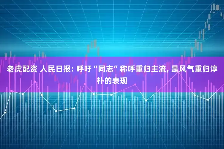 老虎配资 人民日报: 呼吁“同志”称呼重归主流, 是风气重归淳朴的表现