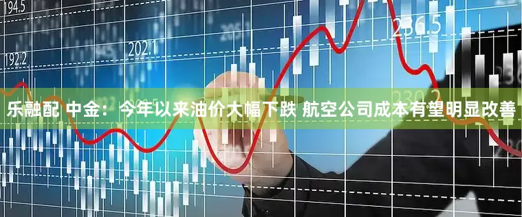 乐融配 中金：今年以来油价大幅下跌 航空公司成本有望明显改善