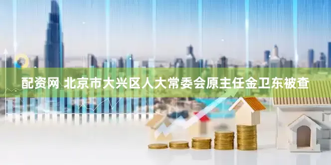 配资网 北京市大兴区人大常委会原主任金卫东被查