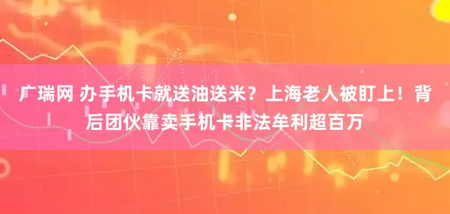 广瑞网 办手机卡就送油送米？上海老人被盯上！背后团伙靠卖手机卡非法牟利超百万