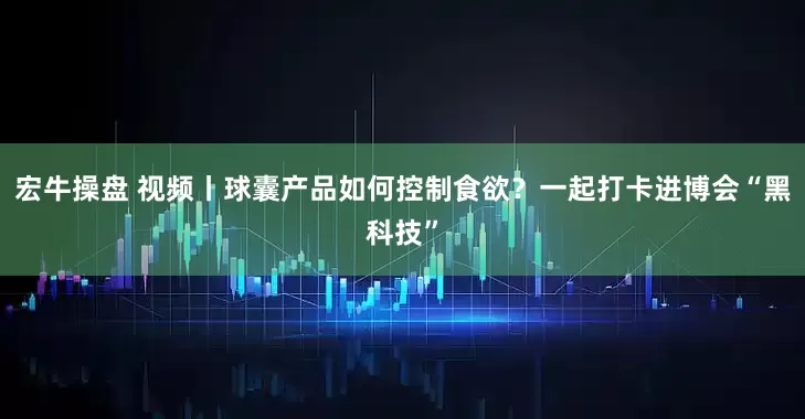 宏牛操盘 视频丨球囊产品如何控制食欲？一起打卡进博会“黑科技”