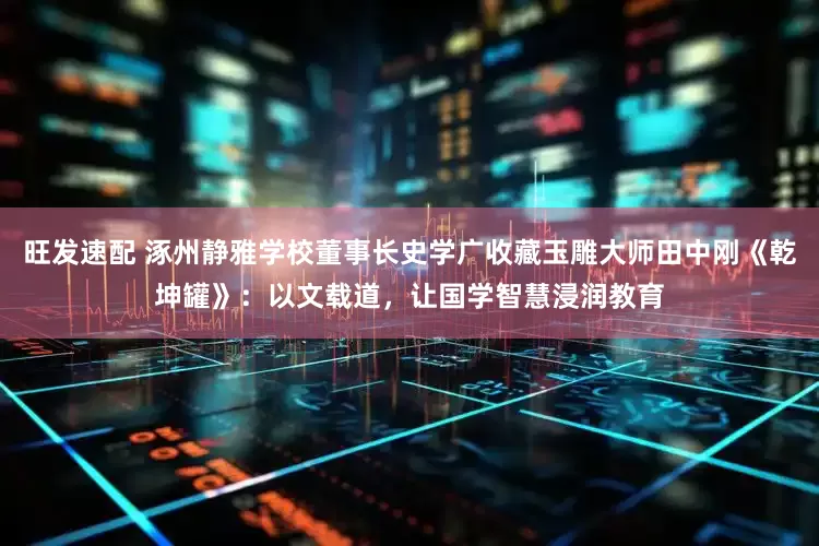 旺发速配 涿州静雅学校董事长史学广收藏玉雕大师田中刚《乾坤罐》：以文载道，让国学智慧浸润教育