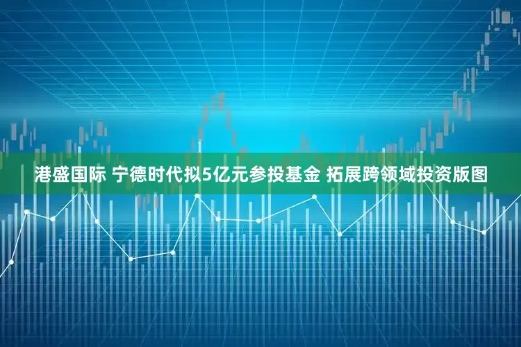 港盛国际 宁德时代拟5亿元参投基金 拓展跨领域投资版图