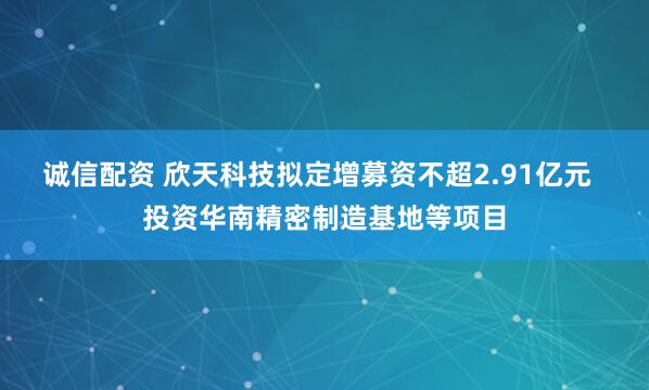 诚信配资 欣天科技拟定增募资不超2.91亿元  投资华南精密制造基地等项目