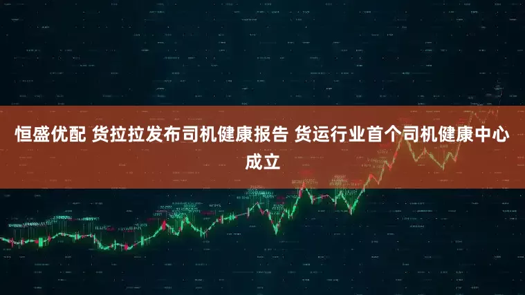 恒盛优配 货拉拉发布司机健康报告 货运行业首个司机健康中心成立