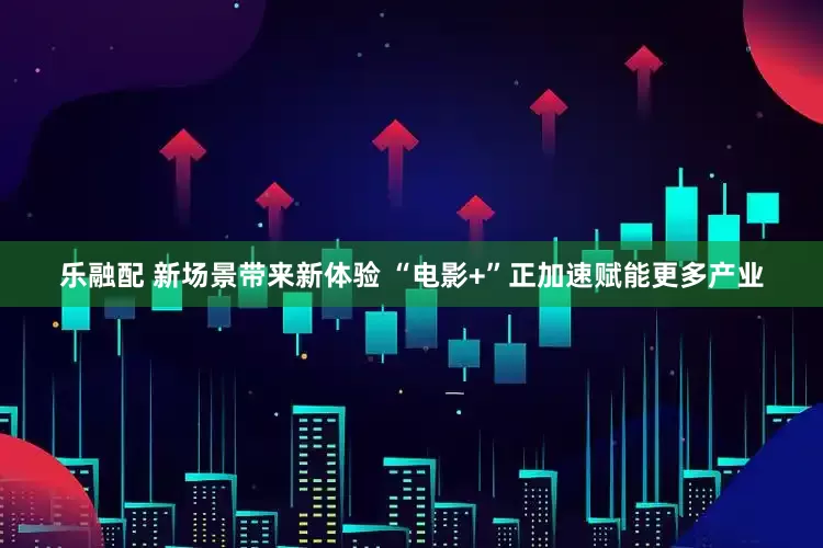 乐融配 新场景带来新体验 “电影+”正加速赋能更多产业
