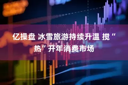 亿操盘 冰雪旅游持续升温 搅“热”开年消费市场