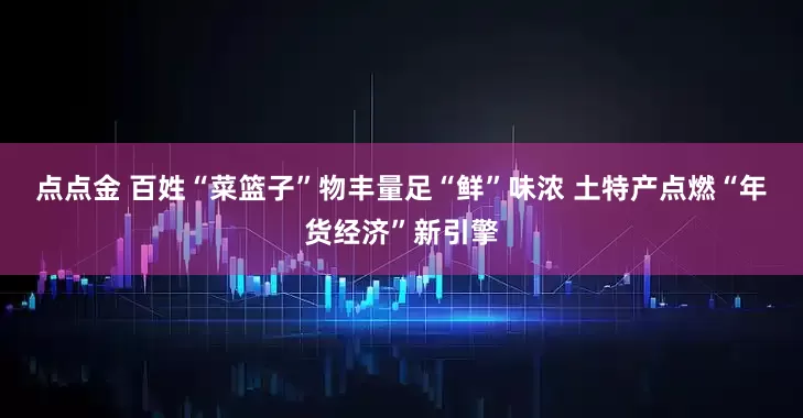 点点金 百姓“菜篮子”物丰量足“鲜”味浓 土特产点燃“年货经济”新引擎