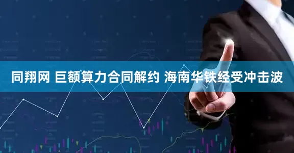 同翔网 巨额算力合同解约 海南华铁经受冲击波