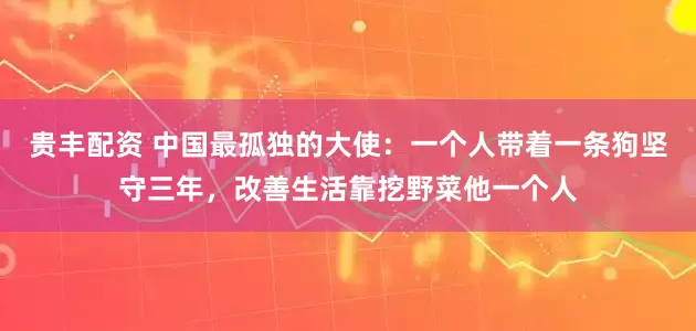 贵丰配资 中国最孤独的大使：一个人带着一条狗坚守三年，改善生活靠挖野菜他一个人