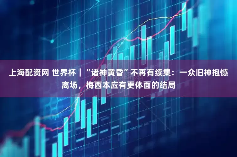 上海配资网 世界杯｜“诸神黄昏”不再有续集：一众旧神抱憾离场，梅西本应有更体面的结局